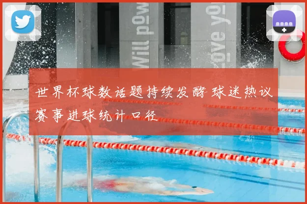 世界杯球数话题持续发酵 球迷热议赛事进球统计口径
