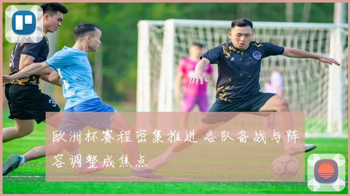 欧洲杯赛程密集推进 各队备战与阵容调整成焦点