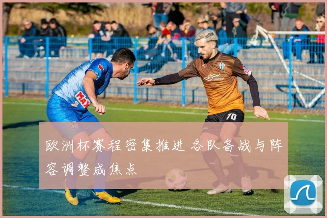 欧洲杯赛程密集推进 各队备战与阵容调整成焦点