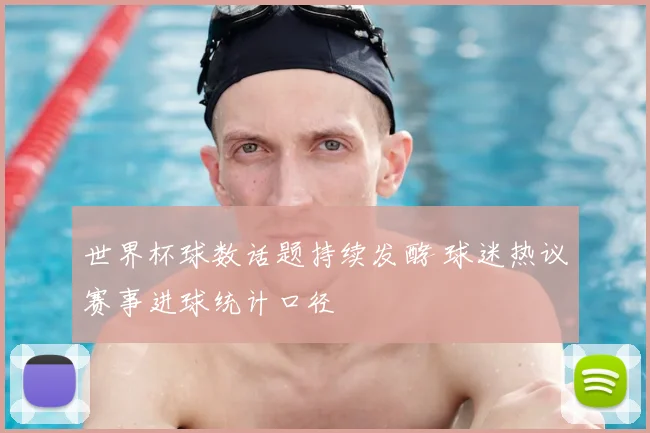 世界杯球数话题持续发酵 球迷热议赛事进球统计口径