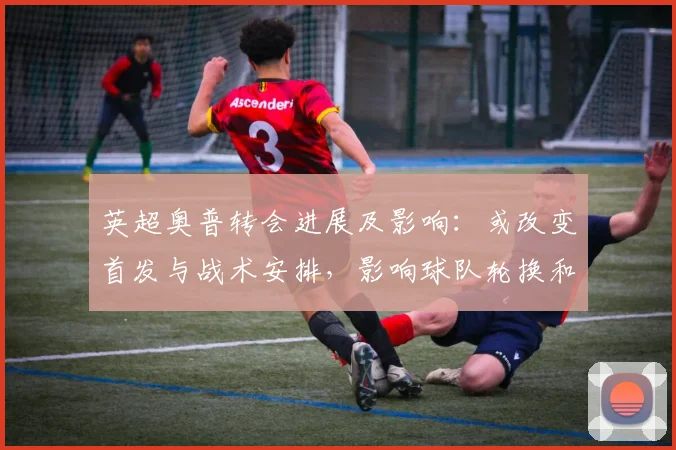 英超奥普转会进展及影响：或改变首发与战术安排，影响球队轮换和赛季前景