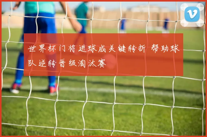 世界杯门将进球成关键转折 帮助球队逆转晋级淘汰赛