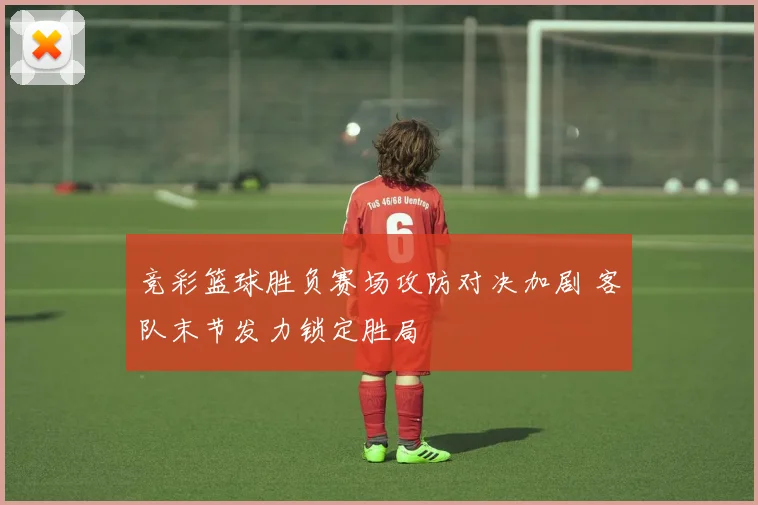 竞彩篮球胜负赛场攻防对决加剧 客队末节发力锁定胜局