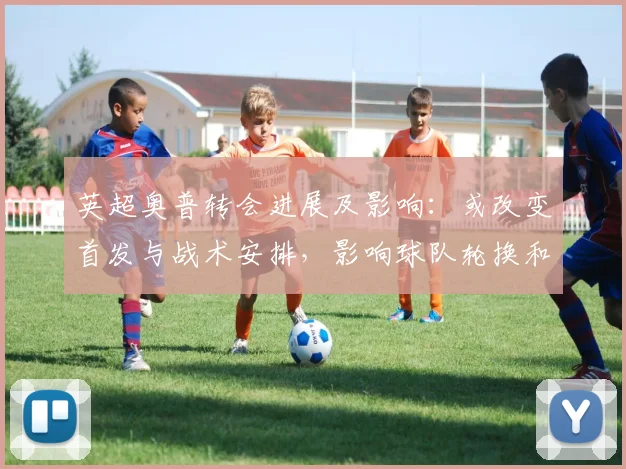 英超奥普转会进展及影响:或改变首发与战术安排,影响球队轮换和赛季前景