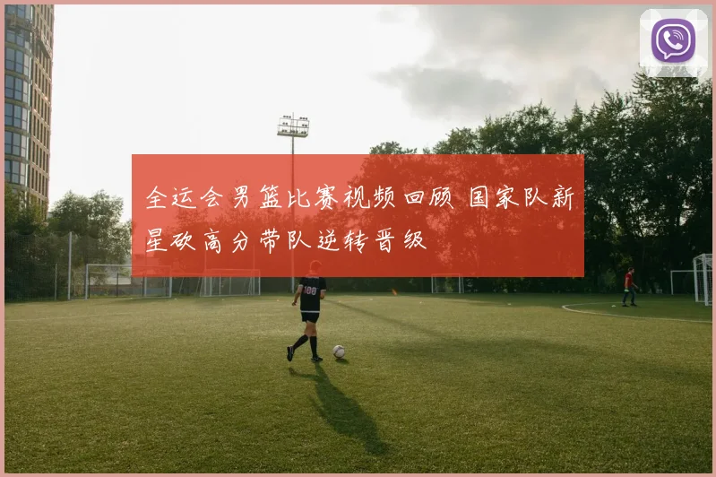 全运会男篮比赛视频回顾 国家队新星砍高分带队逆转晋级