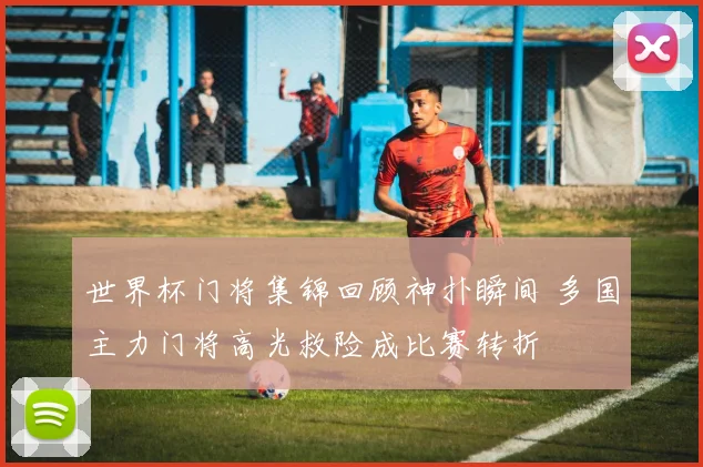 世界杯门将集锦回顾神扑瞬间 多国主力门将高光救险成比赛转折