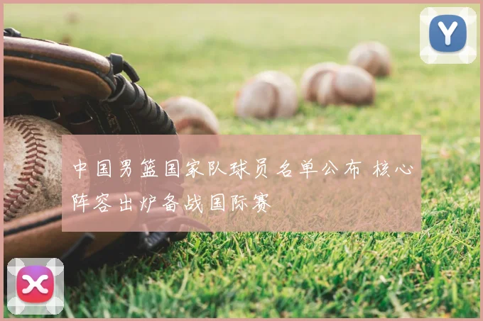 中国男篮国家队球员名单公布 核心阵容出炉备战国际赛