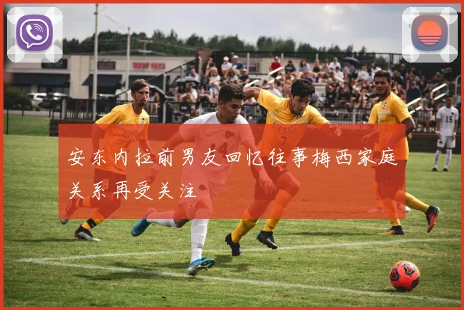 安东内拉前男友回忆往事梅西家庭关系再受关注