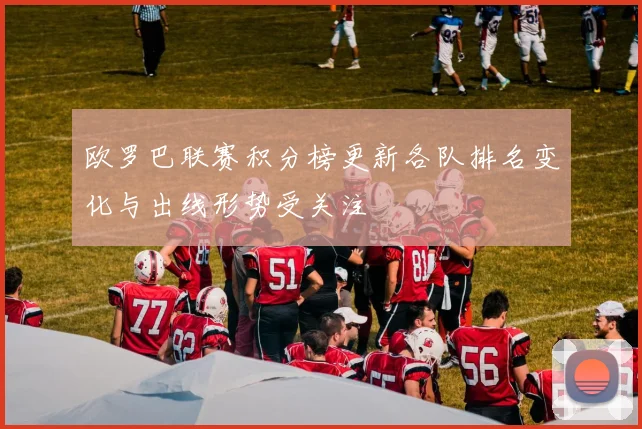 欧罗巴联赛积分榜更新各队排名变化与出线形势受关注
