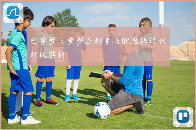 巴萨梦三重塑王朝皇马欧冠银时代对比解析
