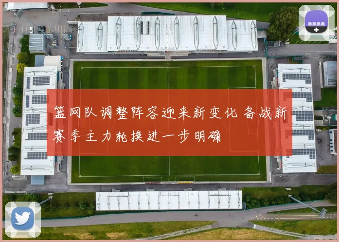 篮网队调整阵容迎来新变化 备战新赛季主力轮换进一步明确