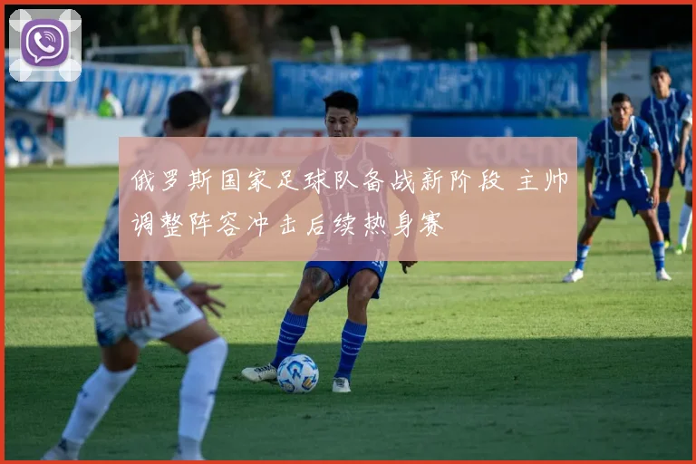 俄罗斯国家足球队备战新阶段 主帅调整阵容冲击后续热身赛