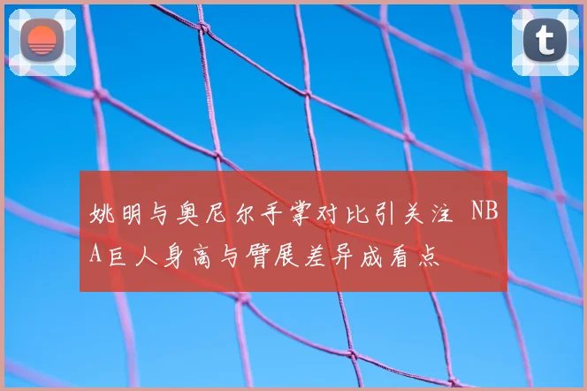 姚明与奥尼尔手掌对比引关注 NBA巨人身高与臂展差异成看点