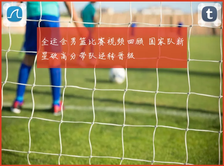 全运会男篮比赛视频回顾 国家队新星砍高分带队逆转晋级