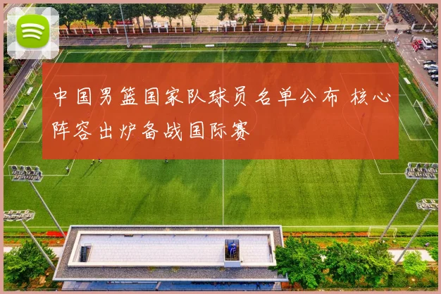 中国男篮国家队球员名单公布 核心阵容出炉备战国际赛
