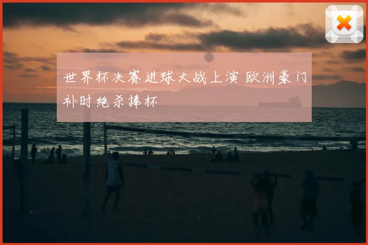 世界杯决赛进球大战上演 欧洲豪门补时绝杀捧杯