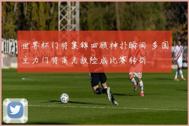 世界杯门将集锦回顾神扑瞬间 多国主力门将高光救险成比赛转折