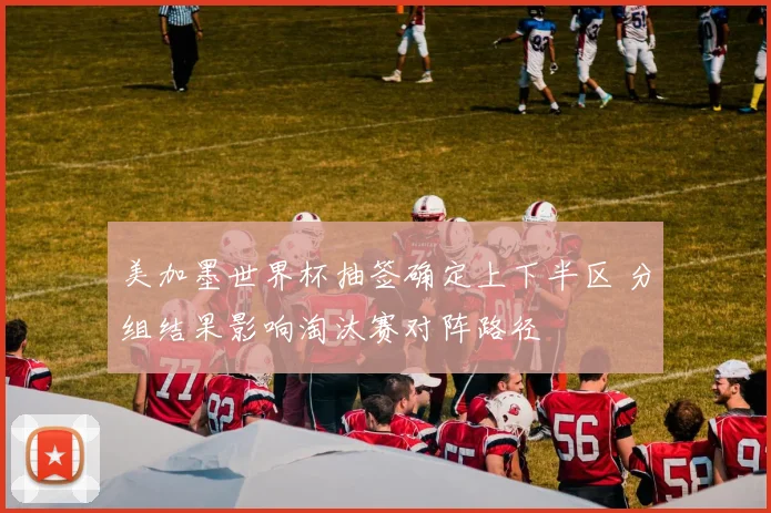 美加墨世界杯抽签确定上下半区 分组结果影响淘汰赛对阵路径