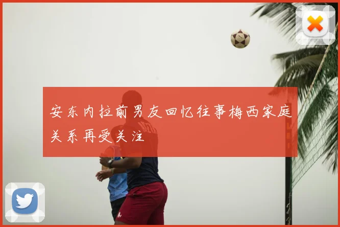 安东内拉前男友回忆往事梅西家庭关系再受关注