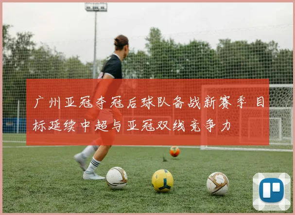 广州亚冠夺冠后球队备战新赛季 目标延续中超与亚冠双线竞争力