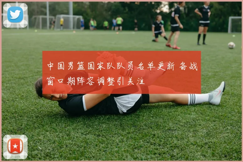 中国男篮国家队队员名单更新 备战窗口期阵容调整引关注