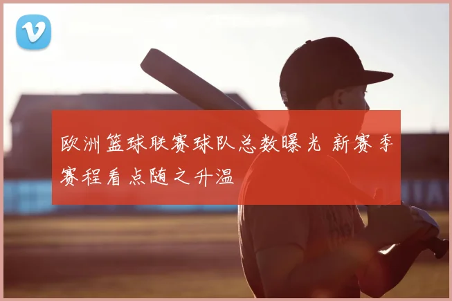 欧洲篮球联赛球队总数曝光 新赛季赛程看点随之升温