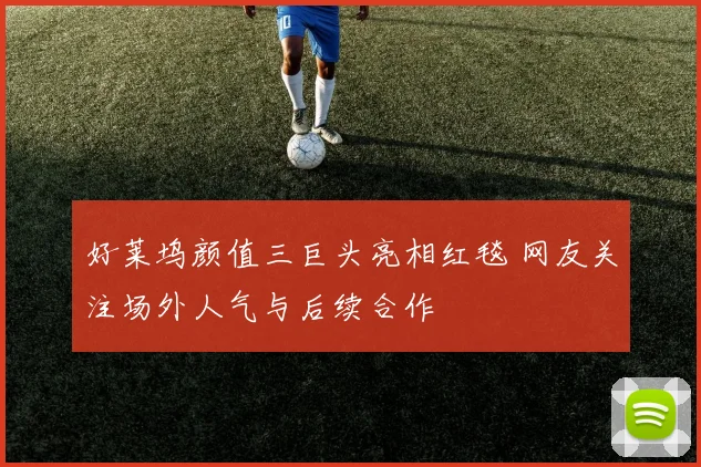 好莱坞颜值三巨头亮相红毯 网友关注场外人气与后续合作